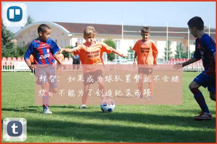 郑智：如果成为球队累赘就不会继续，不能为了创造纪录而踢