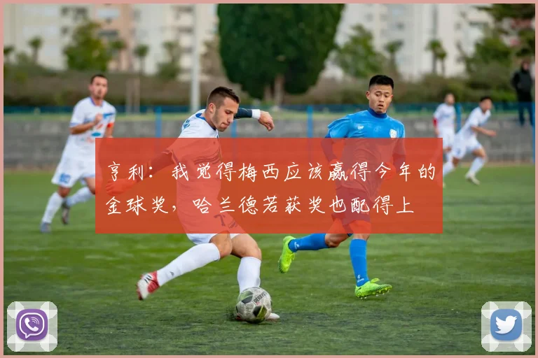 亨利：我觉得梅西应该赢得今年的金球奖，哈兰德若获奖也配得上
