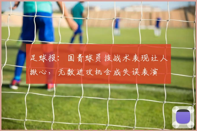 足球报：国青球员技战术表现让人揪心，无数进攻机会成失误表演