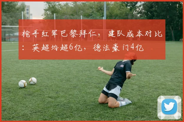 枪手红军巴黎拜仁，建队成本对比：英超均超6亿，德法豪门4亿