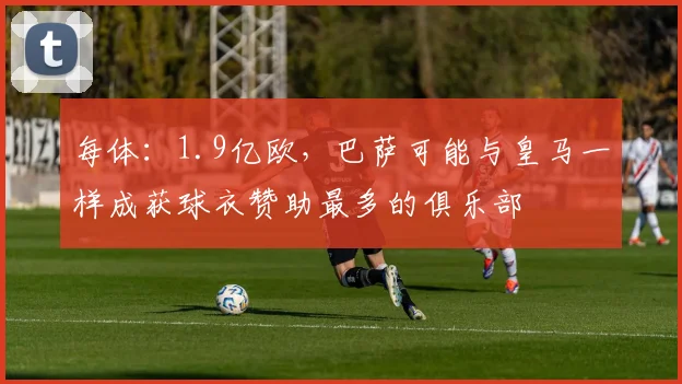 每体：1.9亿欧，巴萨可能与皇马一样成获球衣赞助最多的俱乐部