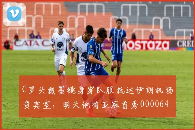 C罗头戴墨镜身穿队服抵达伊朗机场贵宾室，明天他将亚冠首秀0000644