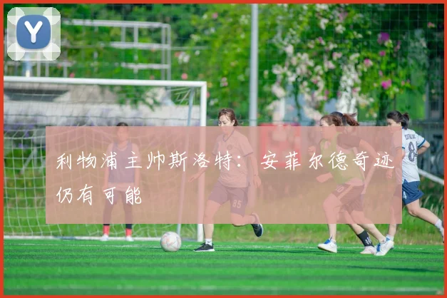利物浦主帅斯洛特：安菲尔德奇迹仍有可能