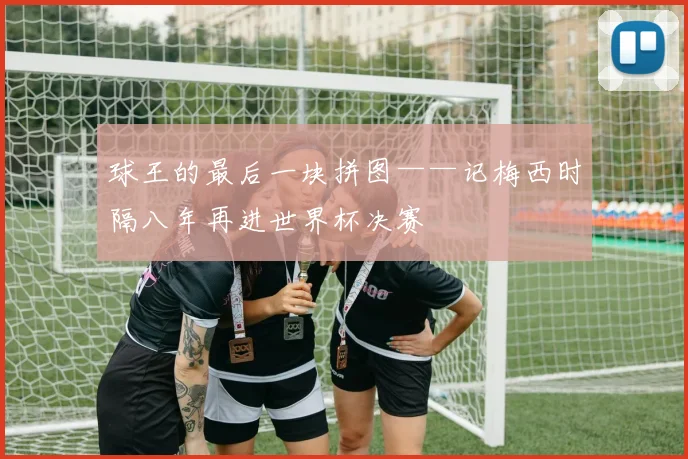 球王的最后一块拼图——记梅西时隔八年再进世界杯决赛