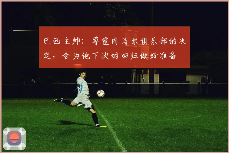 巴西主帅：尊重内马尔俱乐部的决定，会为他下次的回归做好准备