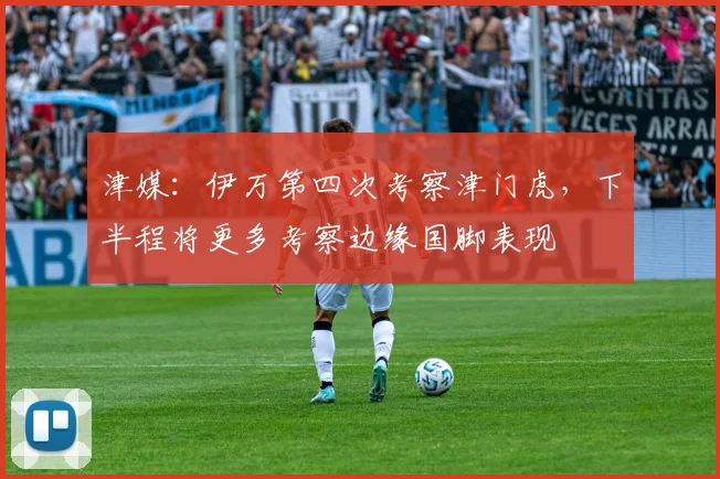 津媒：伊万第四次考察津门虎，下半程将更多考察边缘国脚表现