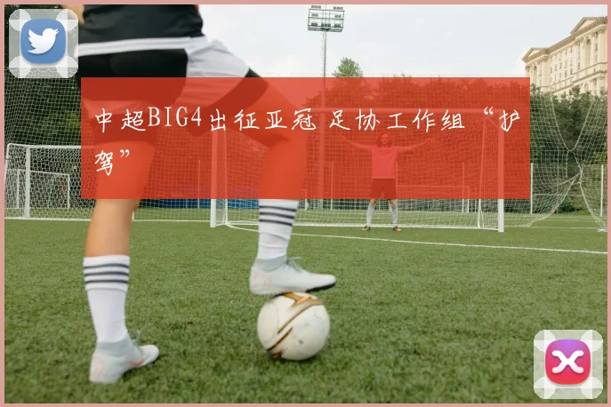 中超BIG4出征亚冠 足协工作组“护驾”