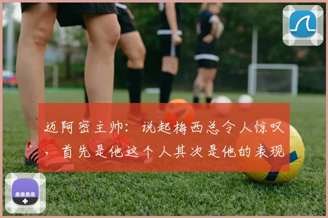 迈阿密主帅：说起梅西总令人惊叹，首先是他这个人其次是他的表现