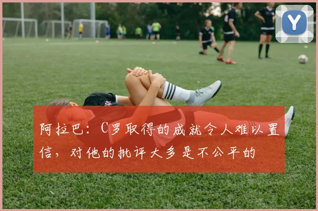 阿拉巴：C罗取得的成就令人难以置信，对他的批评大多是不公平的