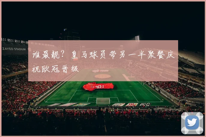谁最靓？皇马球员带另一半聚餐庆祝欧冠晋级
