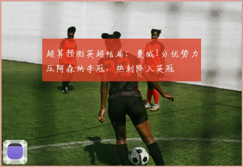 超算预测英超结局：曼城1分优势力压阿森纳夺冠，热刺降入英冠