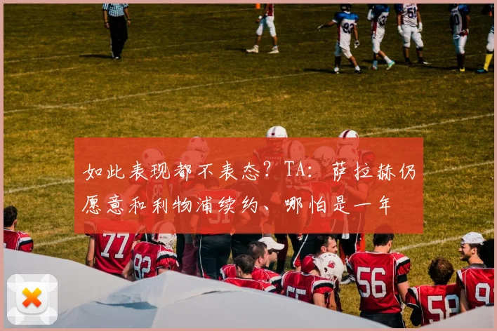如此表现都不表态？TA：萨拉赫仍愿意和利物浦续约、哪怕是一年
