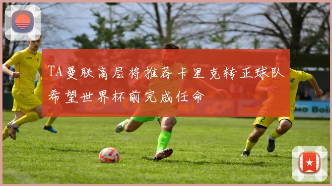 TA曼联高层将推荐卡里克转正球队希望世界杯前完成任命