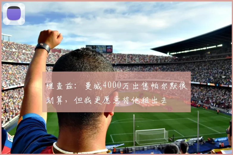 理查兹：曼城4000万出售帕尔默很划算，但我更愿意将他租出去