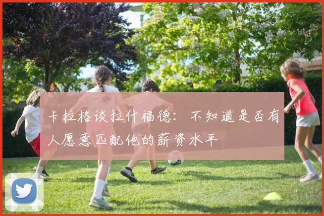 卡拉格谈拉什福德：不知道是否有人愿意匹配他的薪资水平