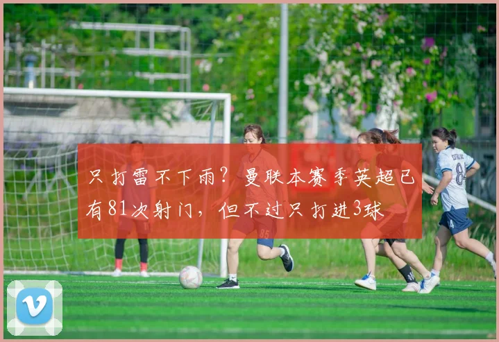 只打雷不下雨？曼联本赛季英超已有81次射门，但不过只打进3球