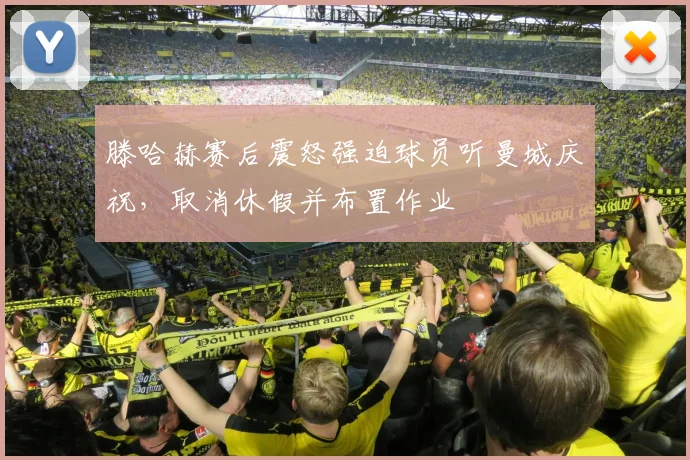 滕哈赫赛后震怒强迫球员听曼城庆祝，取消休假并布置作业