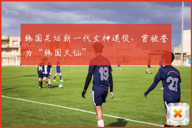 韩国足坛新一代女神退役，曾被誉为“韩国天仙”