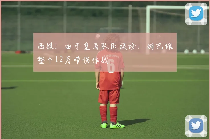 西媒：由于皇马队医误诊，姆巴佩整个12月带伤作战