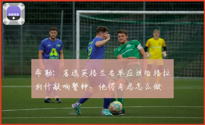 希勒：落选英格兰名单应该给格拉利什敲响警钟，他得考虑怎么做