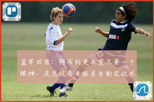 蓝军旧将：阿布到更衣室只要一个眼神，没见过有老板亲自制定战术