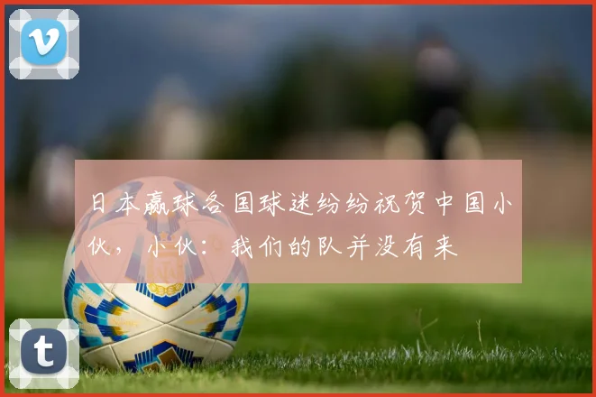 日本赢球各国球迷纷纷祝贺中国小伙，小伙：我们的队并没有来